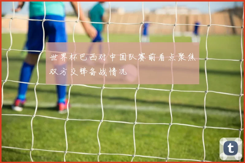 世界杯巴西对中国队赛前看点聚焦双方交锋备战情况