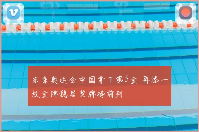 东京奥运会中国拿下第5金 再添一枚金牌稳居奖牌榜前列