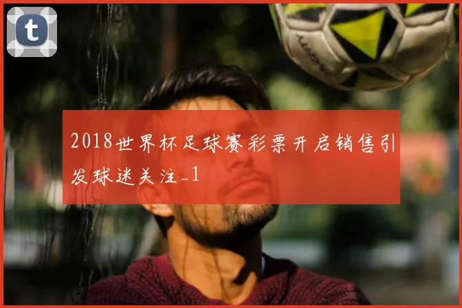 2018世界杯足球赛彩票开启销售引发球迷关注_1