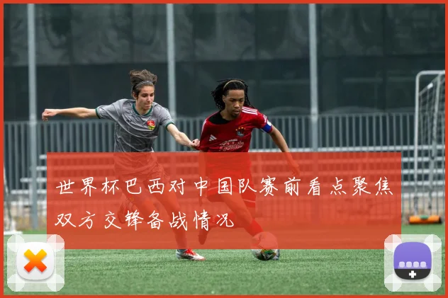 世界杯巴西对中国队赛前看点聚焦双方交锋备战情况