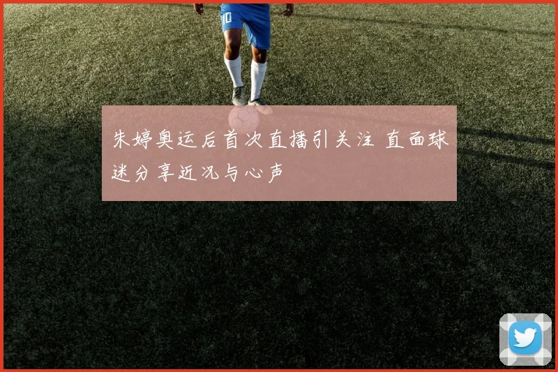 朱婷奥运后首次直播引关注 直面球迷分享近况与心声