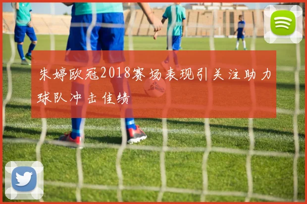朱婷欧冠2018赛场表现引关注助力球队冲击佳绩