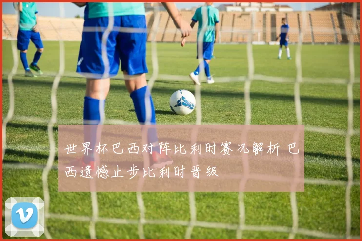世界杯巴西对阵比利时赛况解析 巴西遗憾止步比利时晋级