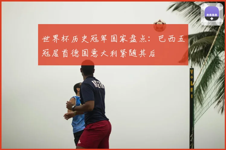 世界杯历史冠军国家盘点：巴西五冠居首德国意大利紧随其后