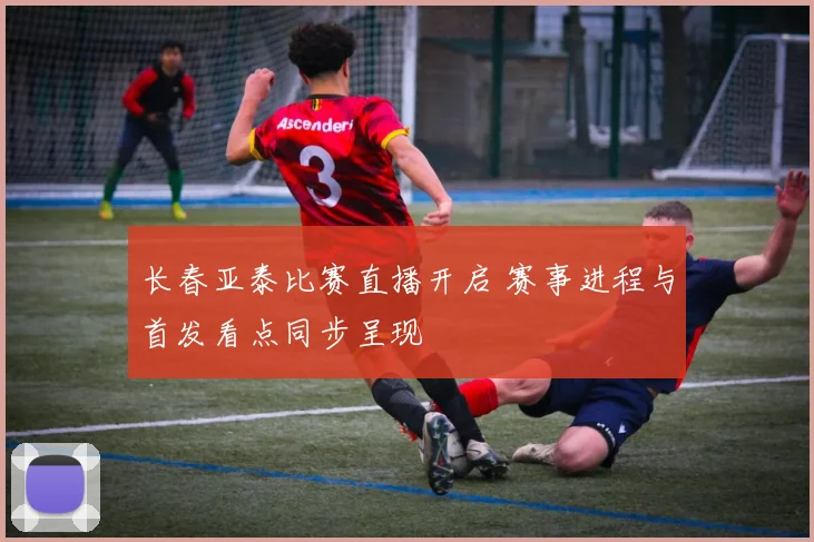 长春亚泰比赛直播开启 赛事进程与首发看点同步呈现