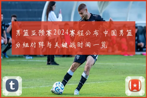 男篮亚预赛2024赛程公布 中国男篮分组对阵与关键战时间一览