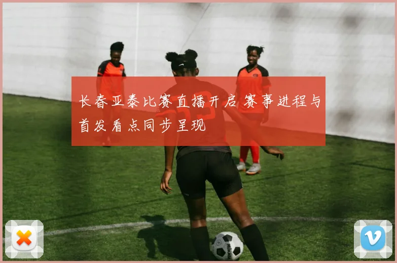 长春亚泰比赛直播开启 赛事进程与首发看点同步呈现