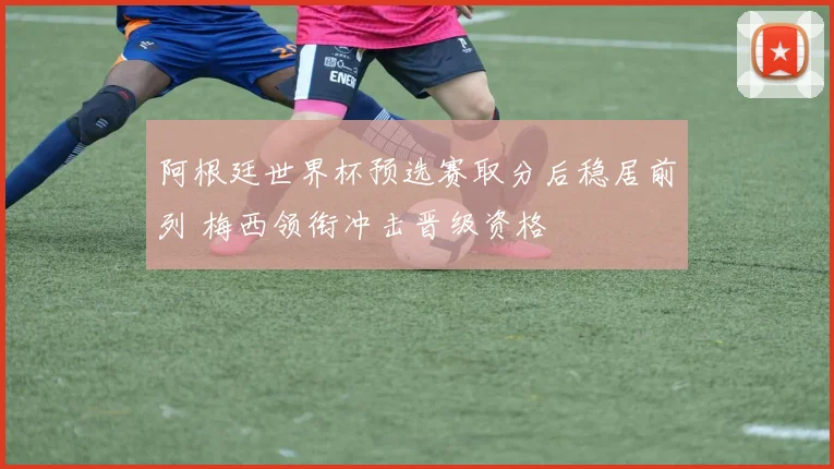 阿根廷世界杯预选赛取分后稳居前列 梅西领衔冲击晋级资格