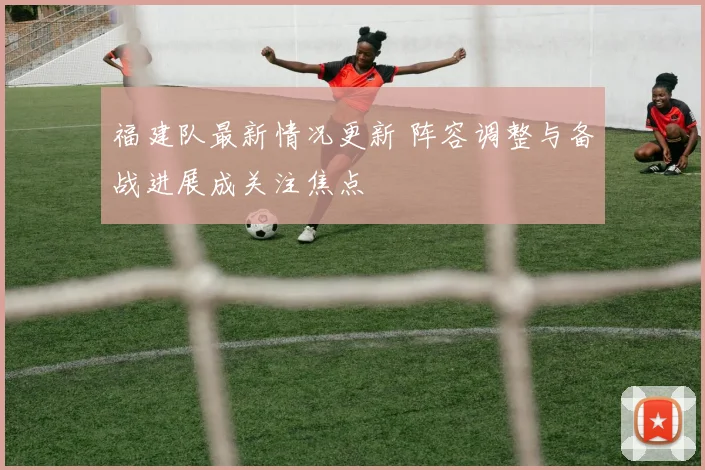 福建队最新情况更新 阵容调整与备战进展成关注焦点