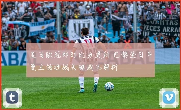 皇马欧冠即时比分更新 巴黎圣日耳曼主场迎战关键战况解析