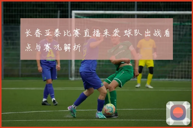 长春亚泰比赛直播来袭 球队出战看点与赛况解析