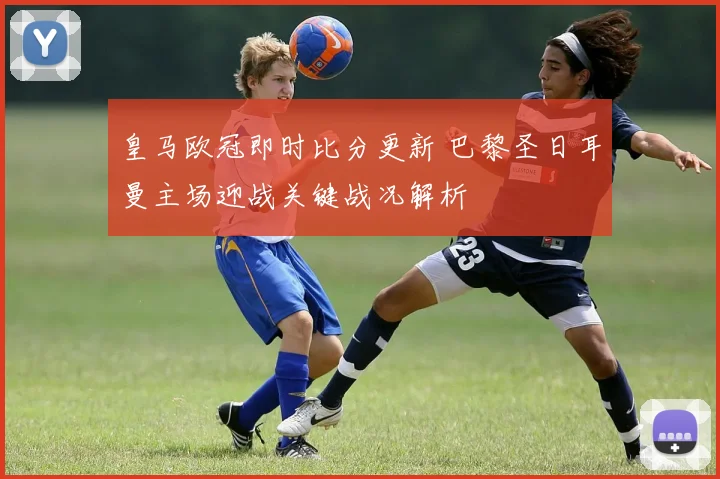 皇马欧冠即时比分更新 巴黎圣日耳曼主场迎战关键战况解析