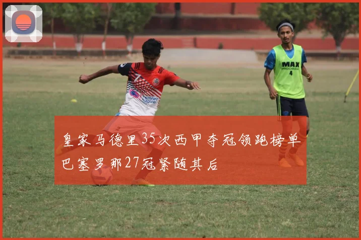皇家马德里35次西甲夺冠领跑榜单巴塞罗那27冠紧随其后