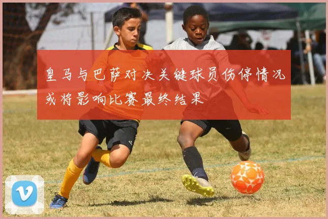 皇马与巴萨对决关键球员伤停情况或将影响比赛最终结果