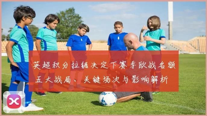 英超积分拉锯决定下赛季欧战名额 五大战局、关键场次与影响解析